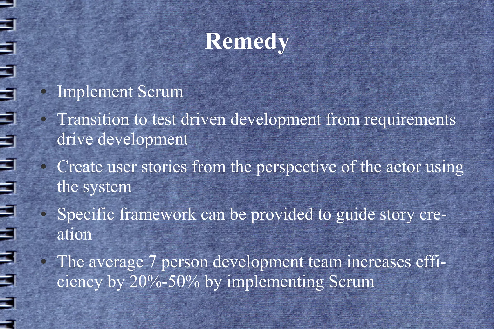 Remedy
●   Implement Scrum
●   Transition to test driven development from requirements
    drive development
●   Create user stories from the perspective of the actor using
    the system
●   Specific framework can be provided to guide story cre-
    ation
●   The average 7 person development team increases effi-
    ciency by 20%-50% by implementing Scrum
 