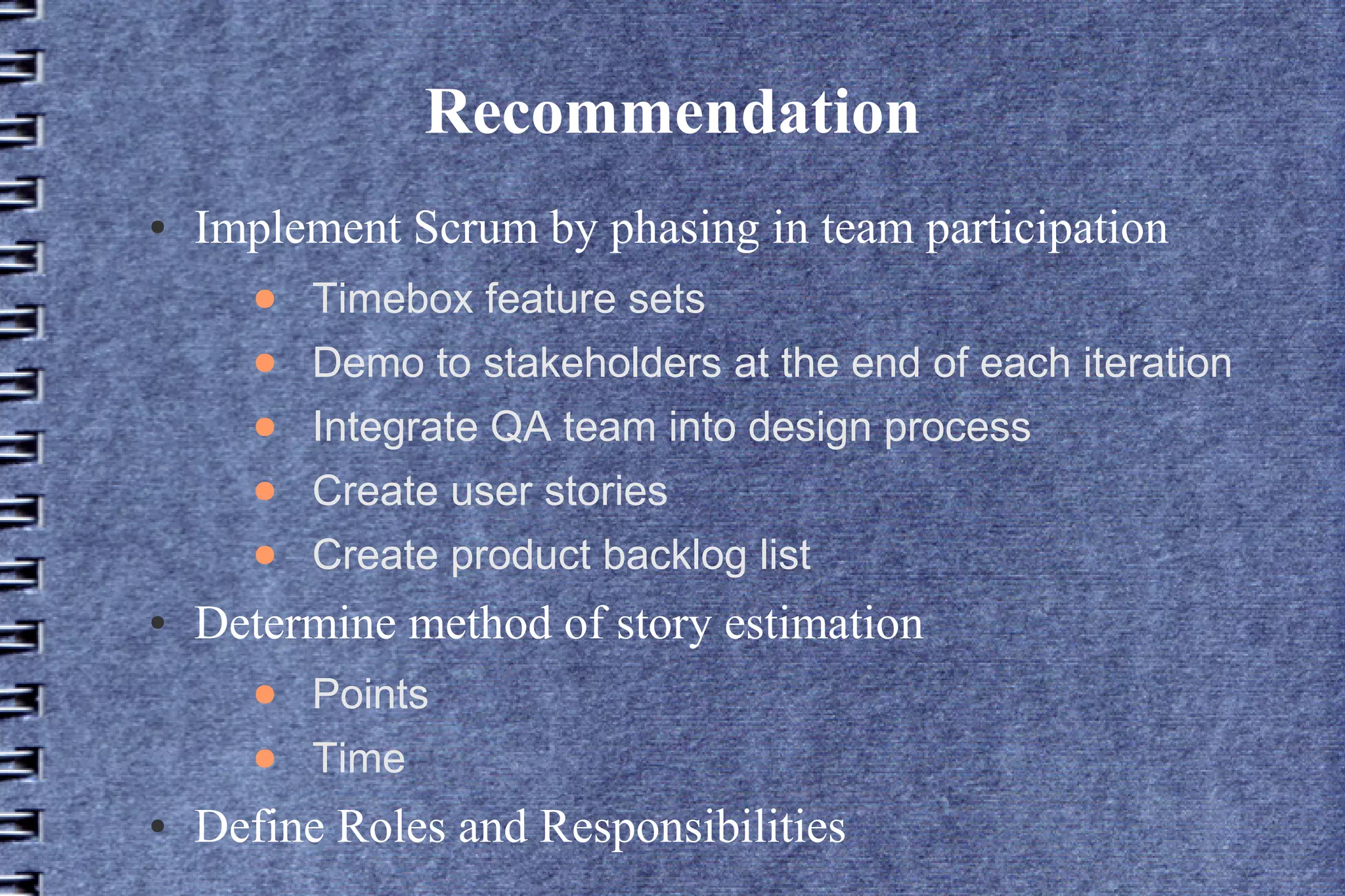 Recommendation
●   Implement Scrum by phasing in team participation
      ●   Timebox feature sets
      ●   Demo to stakeholders at the end of each iteration
      ●   Integrate QA team into design process
      ●   Create user stories
      ●   Create product backlog list
●   Determine method of story estimation
      ●   Points
      ●   Time
●   Define Roles and Responsibilities
 
