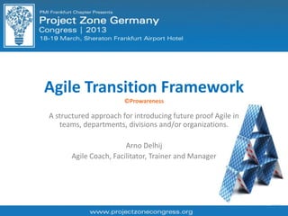 Agile Transition Framework
©Prowareness
A structured approach for introducing future proof Agile in
teams, departments, divisions and/or organizations.
Arno Delhij
Agile Coach, Facilitator, Trainer and Manager
 