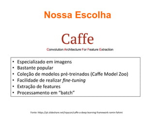 Nossa Escolha	
Fonte:	hUps://pt.slideshare.net/irpycon/caﬀe-a-deep-learning-framework-ramin-fahimi	
•  Especializado	em	imagens	
•  Bastante	popular	
•  Coleção	de	modelos	pré-treinados	(Caﬀe	Model	Zoo)	
•  Facilidade	de	realizar	ﬁne-tuning	
•  Extração	de	features	
•  Processamento	em	“batch”	
 