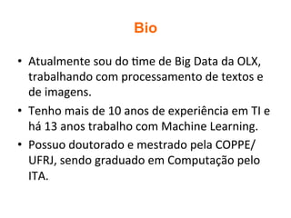 Bio
•  Atualmente	sou	do	2me	de	Big	Data	da	OLX,	
trabalhando	com	processamento	de	textos	e	
de	imagens.	
•  Tenho	mais	de	10	anos	de	experiência	em	TI	e	
há	13	anos	trabalho	com	Machine	Learning.		
•  Possuo	doutorado	e	mestrado	pela	COPPE/
UFRJ,	sendo	graduado	em	Computação	pelo	
ITA.		
 