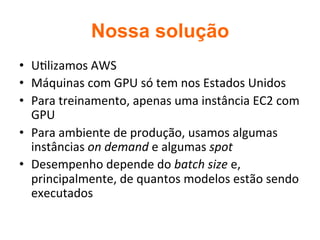 Nossa solução	
•  U2lizamos	AWS	
•  Máquinas	com	GPU	só	tem	nos	Estados	Unidos	
•  Para	treinamento,	apenas	uma	instância	EC2	com	
GPU	
•  Para	ambiente	de	produção,	usamos	algumas	
instâncias	on	demand	e	algumas	spot	
•  Desempenho	depende	do	batch	size	e,	
principalmente,	de	quantos	modelos	estão	sendo	
executados	
 
