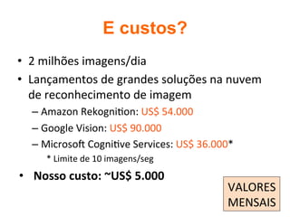 E custos?	
•  2	milhões	imagens/dia	
•  Lançamentos	de	grandes	soluções	na	nuvem	
de	reconhecimento	de	imagem	
– Amazon	Rekogni2on:	US$	54.000	
– Google	Vision:	US$	90.000	
– Microso}	Cogni2ve	Services:	US$	36.000*	
*	Limite	de	10	imagens/seg	
•  Nosso	custo:	~US$	5.000	
	
VALORES	
MENSAIS	
 