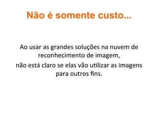 Não é somente custo...	
Ao	usar	as	grandes	soluções	na	nuvem	de	
reconhecimento	de	imagem,		
não	está	claro	se	elas	vão	u2lizar	as	imagens	
para	outros	ﬁns.	
	
 