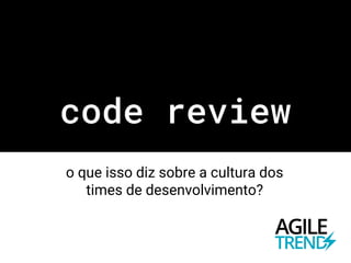 code review
o que isso diz sobre a cultura dos
times de desenvolvimento?
 