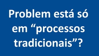 Problem está só
em “processos
tradicionais”?
 