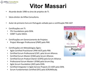Vitor Massari
• Atuando desde 1998 na área de projetos de TI.
• Sócio-diretor da Hiflex Consultoria.
• Autor do primeiro livro em Português voltado para a certificação PMI-ACP
• Certificações em TI:
• ITIL Foundations pela EXIN.
• COBIT 5 pela ISACA.
• Certificações em Gerenciamento de Projetos:
• Project Manager Professional (PMP) pelo PMI.
• Certificações em Metodologias Ágeis:
• Agile Certified Practitioner (PMI-ACP) pelo PMI.
• Certified Scrum Professional (CSP) pela Scrum Alliance.
• Certified Scrum Master (CSM) pela Scrum Alliance.
• Certified Scrum Product Owner (CSPO) pela Scrum Alliance.
• Professional Scrum Master I (PSM) pela Scrum.Org.
• Agile Scrum Foundation (ASF) pela EXIN.
• Certified Integrator in Agile Service Projects (CI-ASP) pela EXIN.
• Scrum Fundamentals Certified (SFC) pela SCRUMStudy.
 
