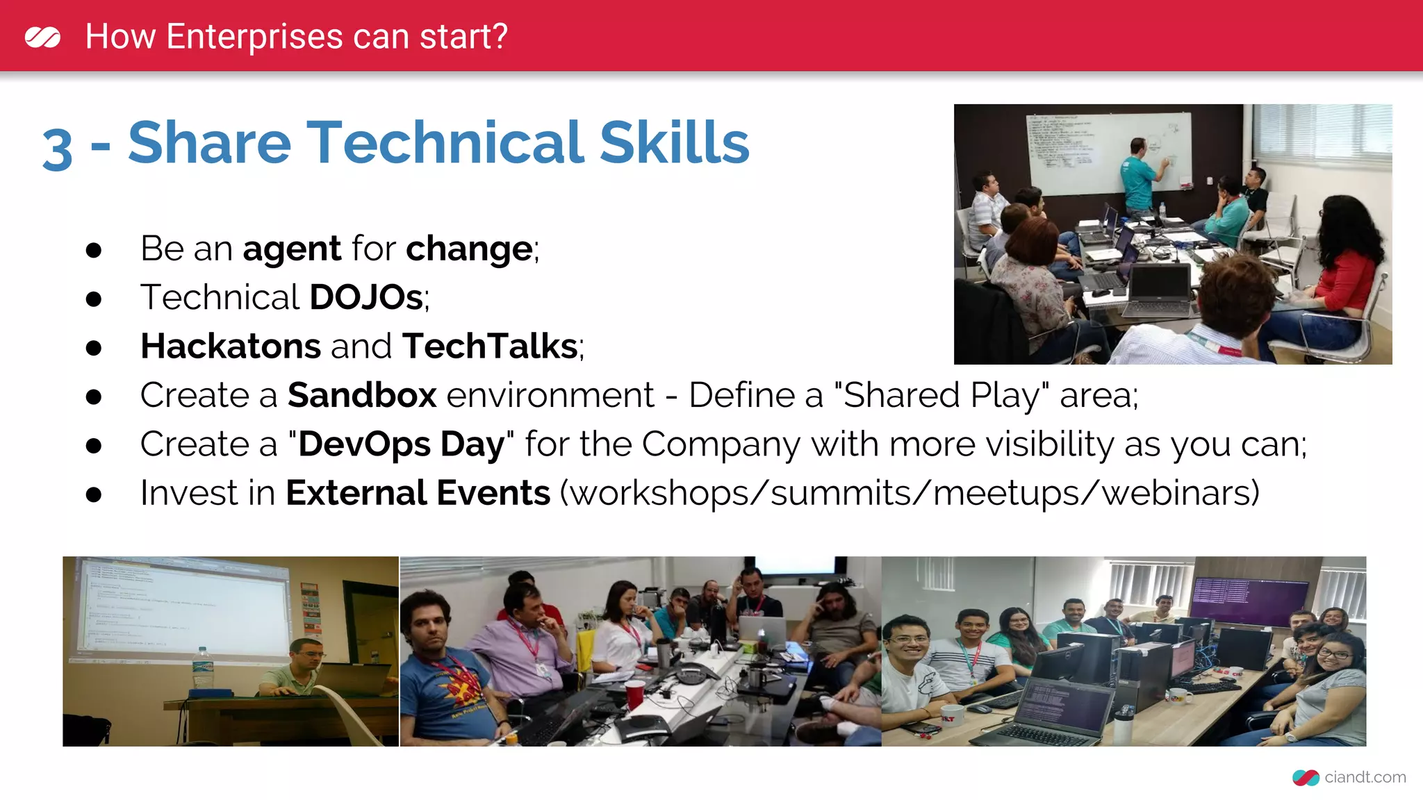 How Enterprises can start?
3 - Share Technical Skills
● Be an agent for change;
● Technical DOJOs;
● Hackatons and TechTalks;
● Create a Sandbox environment - Define a "Shared Play" area;
● Create a "DevOps Day" for the Company with more visibility as you can;
● Invest in External Events (workshops/summits/meetups/webinars)
 