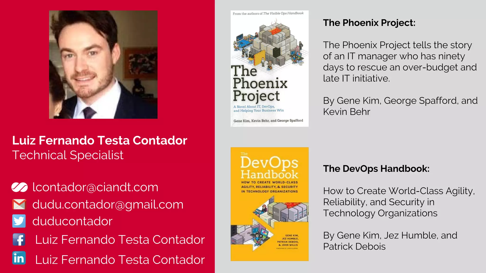 Luiz Fernando Testa Contador
Technical Specialist
lcontador@ciandt.com
dudu.contador@gmail.com
duducontador
The Phoenix Project:
The Phoenix Project tells the story
of an IT manager who has ninety
days to rescue an over-budget and
late IT initiative.
By Gene Kim, George Spafford, and
Kevin Behr
Luiz Fernando Testa Contador
Luiz Fernando Testa Contador
The DevOps Handbook:
How to Create World-Class Agility,
Reliability, and Security in
Technology Organizations
By Gene Kim, Jez Humble, and
Patrick Debois
 