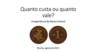 Quanto custa ou quanto
vale?
A experiência do Banco Central
Brasília, agosto de 2017.
 
