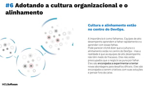 #6 Adotando a cultura organizacional e o
alinhamento
A importância é como falhamos. Equipes de alto
desempenho aprendem a falhar rapidamente e a
aprender com essas falhas.
Pode parecer clichê dizer que a cultura e o
alinhamento estão no centro do DevOps - mas a
realidade é que as equipes de alto desempenho
não têm medo do fracasso. Eles não estão
preocupados que o negócio as puna por falhar.
Eles são encorajados a experimentar e tentar
novas abordagens para desafios difíceis. Eles são
encorajados a serem criativos com suas soluções
e pensar fora da caixa.
Cultura e alinhamento estão
no centro do DevOps.
 