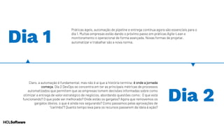 Dia 1
Práticas ágeis, automação de pipeline e entrega contínua agora são essenciais para o
dia 1. Muitas empresas estão dando o próximo passo em práticas Agile-Lean e
monitoramento o operacional de forma avançada. Novas formas de projetar,
automatizar e trabalhar são a nova norma.
Claro, a automação é fundamental, mas não é aí que a história termina; é onde a jornada
começa. Dia 2 DevOps se concentra em ter as principais métricas de processos
automatizados que permitem que as empresas tomem decisões informadas sobre como
otimizar a entrega de valor estratégico de negócios, abordando questões como: O que está
funcionando? O que pode ser melhorado? Onde estão os gargalos? Agora que removemos os
gargalos óbvios, o que é ainda nos segurando? Como passamos pelas aprovações de
“carimbo”? Quanto tempo leva para os recursos passarem da ideia à ação?
Dia 2
 