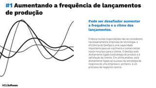 #1 Aumentando a frequência de lançamentos
de produção
Embora muitas organizações não se considerem
necessariamente empresas de tecnologia, a
eficiência do DevOps é uma capacidade
importante para ser a primeira a comercializar
novos recursos para o cliente. O DevOps está
diretamente ligado à estratégia do produto e à
satisfação do cliente. Em última análise, está
diretamente ligado ao sucesso da estratégia de
negócios de uma empresa e, portanto, é um
processo de negócios central.
Pode ser desafiador aumentar
a frequência e o ritmo dos
lançamentos.
 