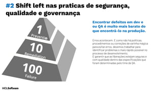 #2 Shift left nas praticas de segurança,
qualidade e governança
Erros acontecem. E como não há políticas,
procedimentos ou correções de varinha mágica
para evitar erros, devemos trabalhar para
identificar problemas o mais rápido possível no
processo de desenvolvimento.
E garantir que as liberações estejam seguras e
com qualidade dentro das especificações que
foram determinadas pelo time de QA.
Encontrar defeitos em dev e
ou QA é muito mais barato do
que encontrá-lo na produção.
 