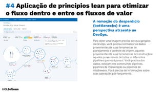 #4 Aplicação de princípios lean para otimizar
o fluxo dentro e entre os fluxos de valor
Para obter uma imagem precisa de seus gargalos
de DevOps, você precisa normalizar os dados
provenientes de suas ferramentas de
planejamento e controle de origem, aqueles
provenientes de suas ferramentas de construção e
aqueles provenientes de todos os diferentes
pipelines que você possui. Você precisa dos
dados, estejam eles construindo pipelines,
pipelines de implantação ou pipelines de
middleware. Você precisa de informações sobre
suas operações pós-lançamento.
A remoção do desperdício
(bottlenecks) é uma
perspectiva atraente no
DevOps.
 