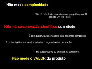 Não mede complexidade
Não mede o VALOR do produto
É muito objetiva e nosso trabalho tem carga subjetiva de criação
Há subjetividade do analista na contagem
Não mede complexidade
Não há referência para sistemas geográficos ou BI
(existe um “de” “para”)
Não mede complexidadeNão mede complexidadeNão mede complexidadeNão mede complexidade
É bom para CRUDs, mas não para sistemas complexos
Não há comprovação científica do método
 