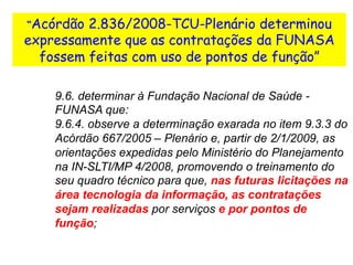 “Acórdão 2.836/2008-TCU-Plenário determinou
expressamente que as contratações da FUNASA
fossem feitas com uso de pontos de função”
9.6. determinar à Fundação Nacional de Saúde -
FUNASA que:
9.6.4. observe a determinação exarada no item 9.3.3 do
Acórdão 667/2005 – Plenário e, partir de 2/1/2009, as
orientações expedidas pelo Ministério do Planejamento
na IN-SLTI/MP 4/2008, promovendo o treinamento do
seu quadro técnico para que, nas futuras licitações na
área tecnologia da informação, as contratações
sejam realizadas por serviços e por pontos de
função;
 