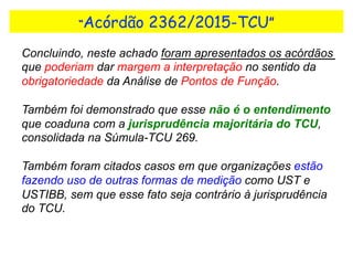 “Acórdão 2362/2015-TCU”
Concluindo, neste achado foram apresentados os acórdãos
que poderiam dar margem a interpretação no sentido da
obrigatoriedade da Análise de Pontos de Função.
Também foi demonstrado que esse não é o entendimento
que coaduna com a jurisprudência majoritária do TCU,
consolidada na Súmula-TCU 269.
Também foram citados casos em que organizações estão
fazendo uso de outras formas de medição como UST e
USTIBB, sem que esse fato seja contrário à jurisprudência
do TCU.
 