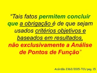Acórdão 2362/2015-TCU pag. 15
“Tais fatos permitem concluir
que a obrigação é de que sejam
usados critérios objetivos e
baseados em resultados,
não exclusivamente a Análise
de Pontos de Função”
 