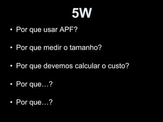 5W
• Por que usar APF?
• Por que medir o tamanho?
• Por que devemos calcular o custo?
• Por que…?
• Por que…?
 