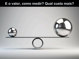 E o valor, como medir? Qual custa mais?
 