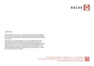 ÜBER UNS
SwissQ unterstützt ihre Kunden in den Themen Requirements, Testing und Agilität.
Wir stellen dabei sicher, dass die richtige Funktionalität schnell und richtig geliefert
wird. Dies durch das Bereitstellen von Expertise, Ressourcen, Assessments, Methoden
und Trainings.
Unsere Vision ist es, die Wertsteigerung in der IT durch perfektes Requirements
Engineering, professionelles Software Testing und den bewussten Einsatz von
agilen Methoden zu verbessern. Nebst der Erbringung von hochqualitativen Services,
verfolgen wir diese Vision durch die Schaffung von unabhängigen Plattformen wie
dem Swiss Testing Day und dem Swiss Requirements Day, die den Wissens- und
Erfahrungsaustausch ermöglichen. Ausserdem helfen wir hellen Köpfen, ihr Wissen
durch unsere Schulungen zu erweitern.




                                                                                     © by SwissQ Consulting AG | Stadthaus-Quai 15 | CH-8001 Zürich
                                                                         www.SwissQ.it | info@SwissQ.it | Tel +41 43 288 88 40 | Fax +41 43 288 88 39
                                                                                                       Twitter: @SwissQ | Facebook: swissqconsulting
 