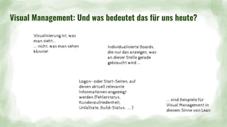 Visual Management: Und was bedeutet das für uns heute?
Visualisierung ist, was
man sieht...
... nicht, was man sehen
könnte!
Individualisierte Boards,
die nur das anzeigen, was
an dieser Stelle gerade
gebraucht wird ...
... sind Beispiele für
Visual Management in
diesem Sinne von Lean
Logon- oder Start-Seiten, auf
denen aktuell relevante
Informationen angezeigt
werden (Fehlerstatus,
Kundenzufriedenheit,
Unfallrate, Build-Status, ... )
 