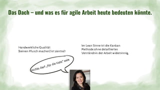 Handwerkliche Qualität
(keinen Pfusch machen) ist zentral!
Das Dach – und was es für agile Arbeit heute bedeuten könnte.
Im Lean Sinne ist die Kanban
Methode ohne detailliertes
Verständnis der Arbeit widersinnig.
Nichts darf „für die Katz“ sein
 