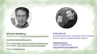 Falk Kühnel
Komfortzonenstörer, Computer Futzi, Certiﬁed
Scrum Trainer©
, praktizierender Zyniker
falk@kuehnel.eu
Twitter: @agiledivider
http://derkomischeagilist.de
Michael Mahlberg
Showrunner @ TCG The Consulting Guild GmbH
mm@michaelmahlberg.com
Blog: http://agile-aspects.michaelmahlberg.com
Homepage: http://www.michaelmahlberg.de
Twitter @MMahlberg
 