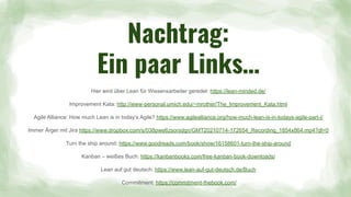 Nachtrag:
Ein paar Links…
Hier wird über Lean für Wissensarbeiter geredet: https://lean-minded.de/
Improvement Kata: http://www-personal.umich.edu/~mrother/The_Improvement_Kata.html
Agile Alliance: How much Lean is in today’s Agile? https://www.agilealliance.org/how-much-lean-is-in-todays-agile-part-i/
Immer Ärger mit Jira https://www.dropbox.com/s/038pwe6zsorsdgn/GMT20210714-172654_Recording_1854x864.mp4?dl=0
Turn the ship around: https://www.goodreads.com/book/show/16158601-turn-the-ship-around
Kanban – weißes Buch: https://kanbanbooks.com/free-kanban-book-downloads/
Lean auf gut deutsch: https://www.lean-auf-gut-deutsch.de/Buch
Commitment: https://commitment-thebook.com/
 