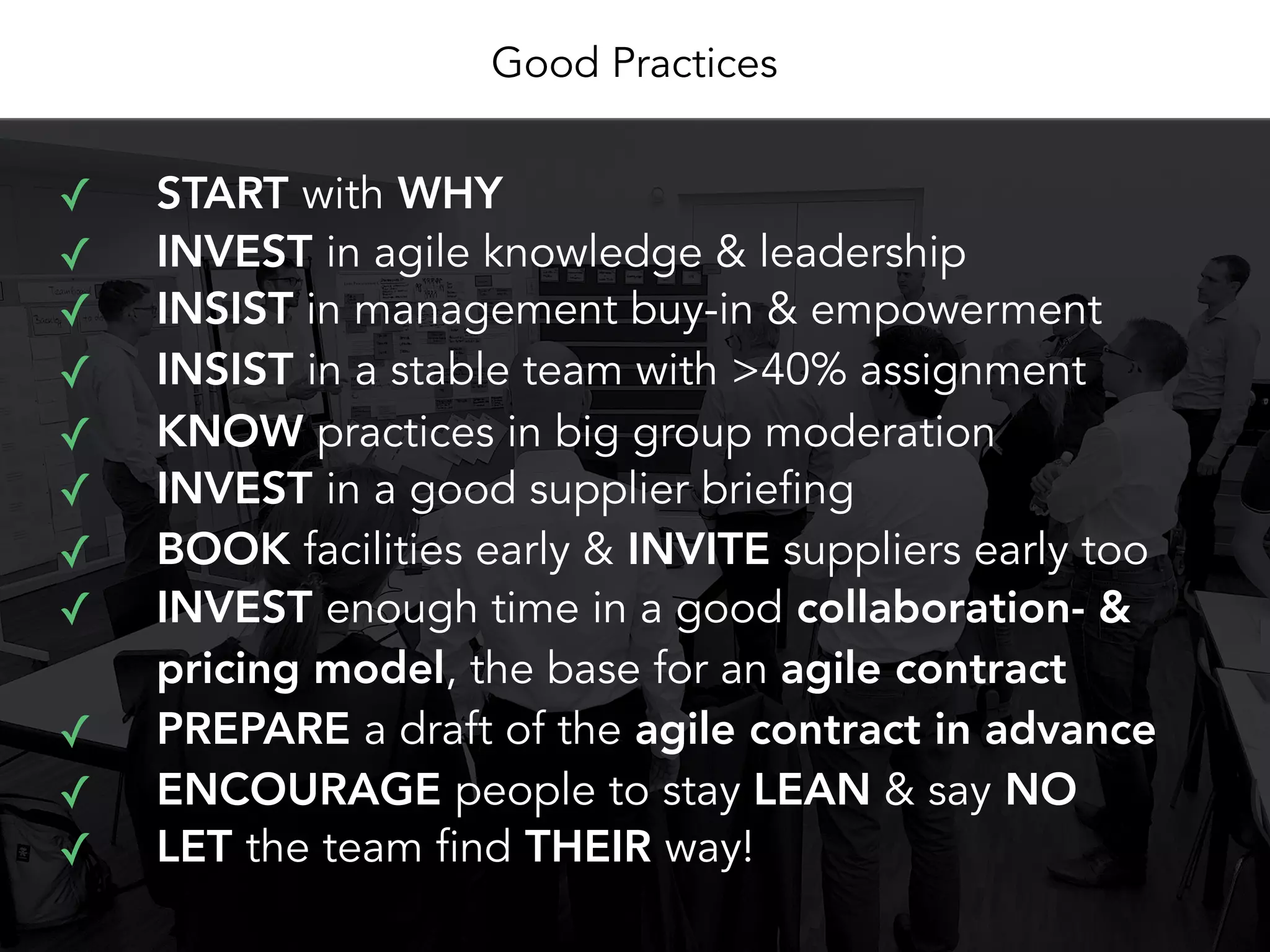 Good Practices
✓ START with WHY
✓ LET the team find THEIR way!
✓ INVEST in agile knowledge & leadership
✓ INSIST in management buy-in & empowerment
✓ INSIST in a stable team with >40% assignment
✓ KNOW practices in big group moderation
✓ INVEST in a good supplier briefing
✓ BOOK facilities early & INVITE suppliers early too
✓ INVEST enough time in a good collaboration- &
pricing model, the base for an agile contract
✓ PREPARE a draft of the agile contract in advance
✓ ENCOURAGE people to stay LEAN & say NO
 