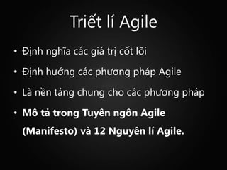 Triết lí Agile
• Định nghĩa các giá trị cốt lõi

• Định hướng các phương pháp Agile

• Là nền tảng chung cho các phương pháp

• Mô tả trong Tuyên ngôn Agile
  (Manifesto) và 12 Nguyên lí Agile.
 