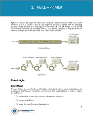 Agile
5
Agile is a software development methodology to build a software incrementally using short
iterations of 1 to 4 weeks so that the development process is aligned with the changing
business needs. Instead of a single-pass development of 6 to 18 months where all the
requirements and risks are predicted upfront, Agile adopts a process of frequent feedback
where a workable product is delivered after 1 to 4-week iteration.
RolesinAgile
ScrumMaster
A Scrum Master is a team leader and facilitator who helps the team members to follow agile
practices so that they can meet their commitments. The responsibilities of a scrum master
are as follows:
 To enable close co-operation between all roles and functions.
 To remove any blocks.
 To shield the team from any disturbances.
1. AGILE – PRIMER
 