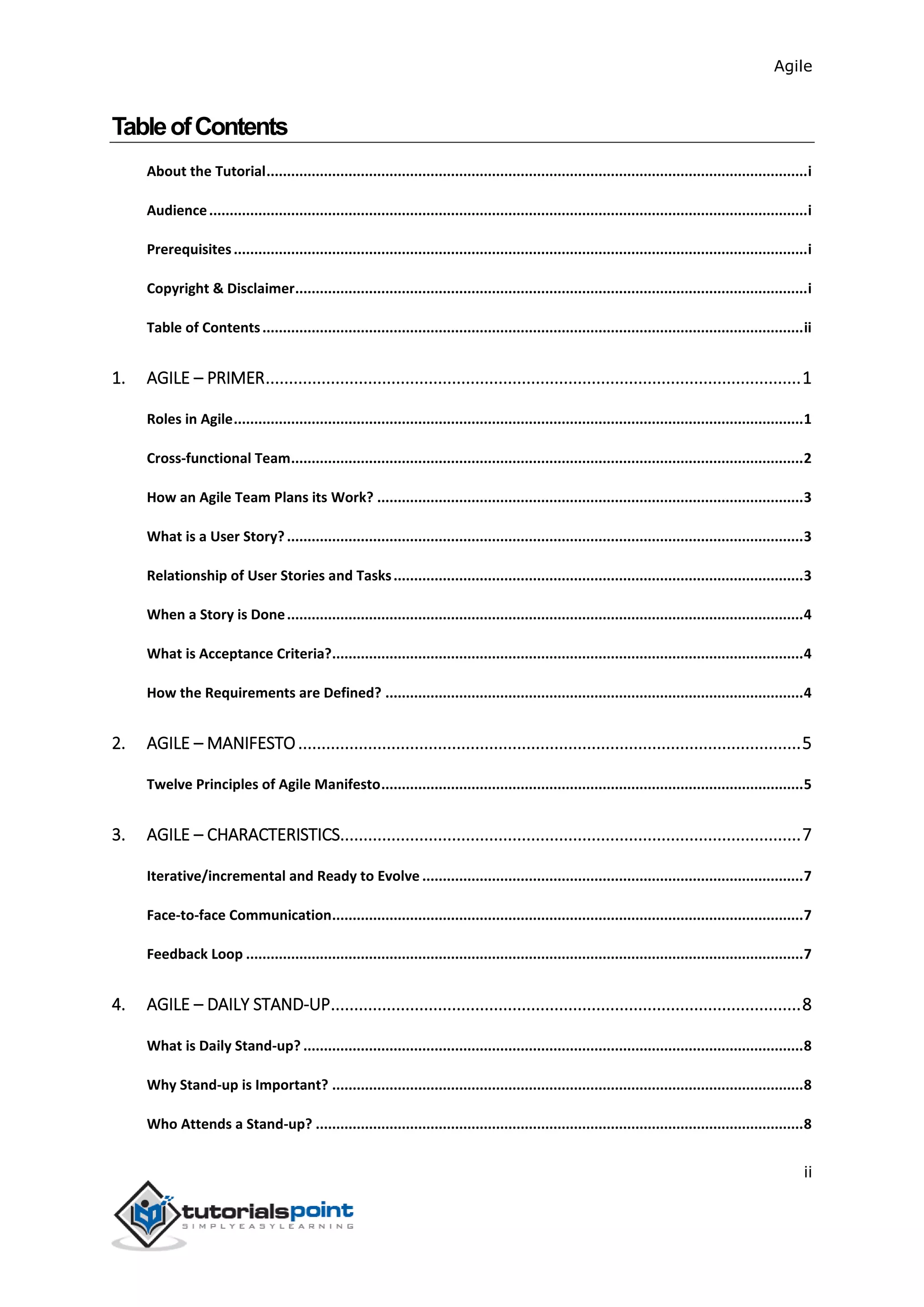 Agile
ii
TableofContents
About the Tutorial....................................................................................................................................i
Audience..................................................................................................................................................i
Prerequisites............................................................................................................................................i
Copyright & Disclaimer.............................................................................................................................i
Table of Contents....................................................................................................................................ii
1. AGILE – PRIMER...................................................................................................................1
Roles in Agile...........................................................................................................................................1
Cross-functional Team.............................................................................................................................2
How an Agile Team Plans its Work? ........................................................................................................3
What is a User Story?..............................................................................................................................3
Relationship of User Stories and Tasks....................................................................................................3
When a Story is Done..............................................................................................................................4
What is Acceptance Criteria?...................................................................................................................4
How the Requirements are Defined? ......................................................................................................4
2. AGILE – MANIFESTO............................................................................................................5
Twelve Principles of Agile Manifesto.......................................................................................................5
3. AGILE – CHARACTERISTICS...................................................................................................7
Iterative/incremental and Ready to Evolve .............................................................................................7
Face-to-face Communication...................................................................................................................7
Feedback Loop ........................................................................................................................................7
4. AGILE – DAILY STAND-UP.....................................................................................................8
What is Daily Stand-up? ..........................................................................................................................8
Why Stand-up is Important? ...................................................................................................................8
Who Attends a Stand-up? .......................................................................................................................8
 