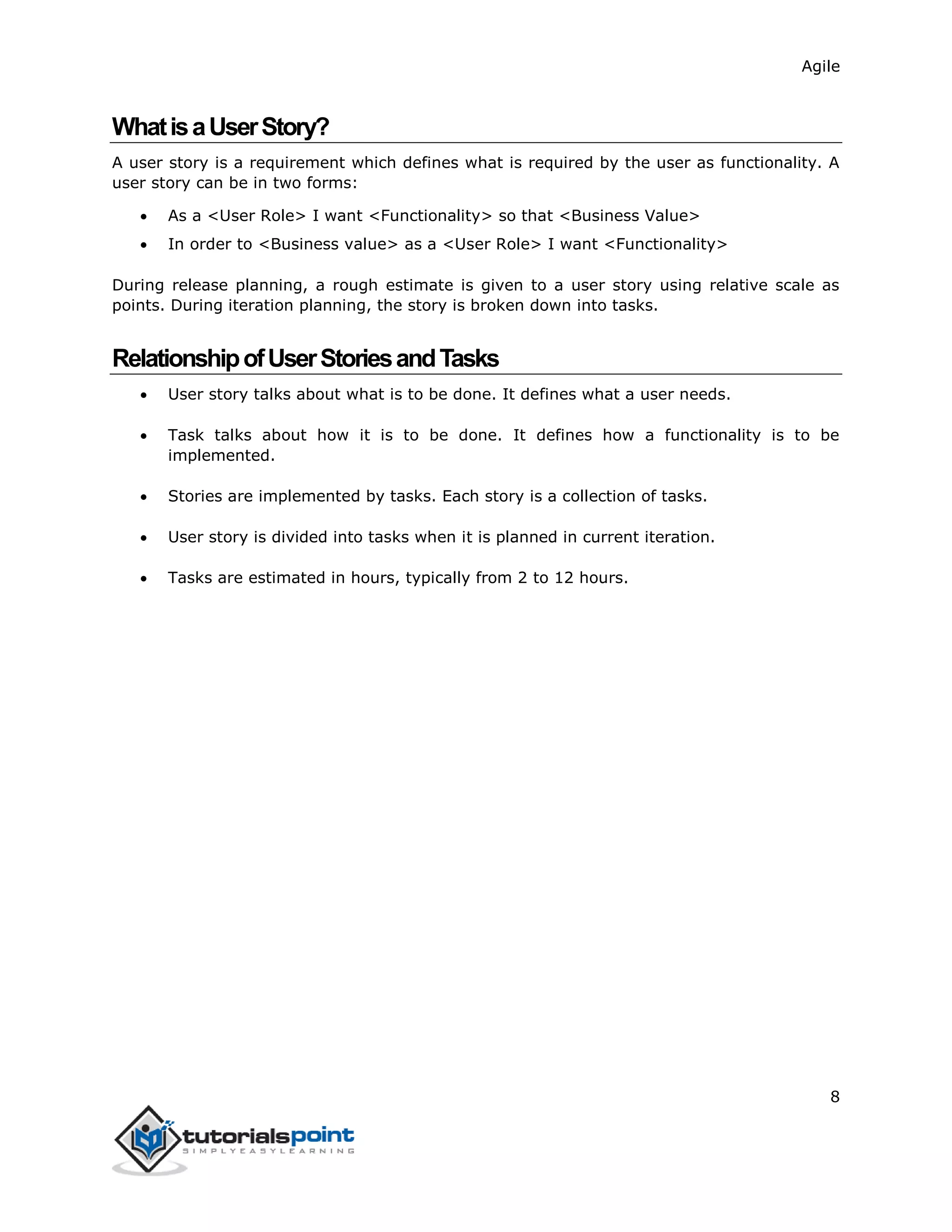 Agile
8
WhatisaUserStory?
A user story is a requirement which defines what is required by the user as functionality. A
user story can be in two forms:
 As a <User Role> I want <Functionality> so that <Business Value>
 In order to <Business value> as a <User Role> I want <Functionality>
During release planning, a rough estimate is given to a user story using relative scale as
points. During iteration planning, the story is broken down into tasks.
RelationshipofUserStoriesandTasks
 User story talks about what is to be done. It defines what a user needs.
 Task talks about how it is to be done. It defines how a functionality is to be
implemented.
 Stories are implemented by tasks. Each story is a collection of tasks.
 User story is divided into tasks when it is planned in current iteration.
 Tasks are estimated in hours, typically from 2 to 12 hours.
 