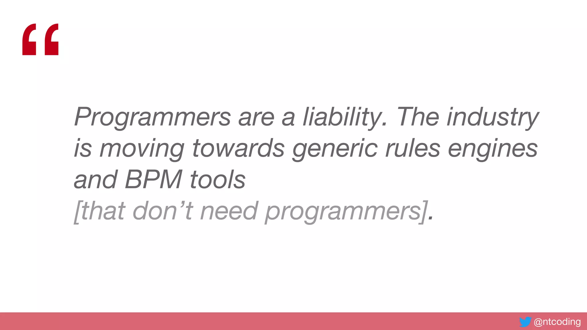 @ntcoding
“Programmers are a liability. The industry
is moving towards generic rules engines
and BPM tools
[that don’t need programmers].
 