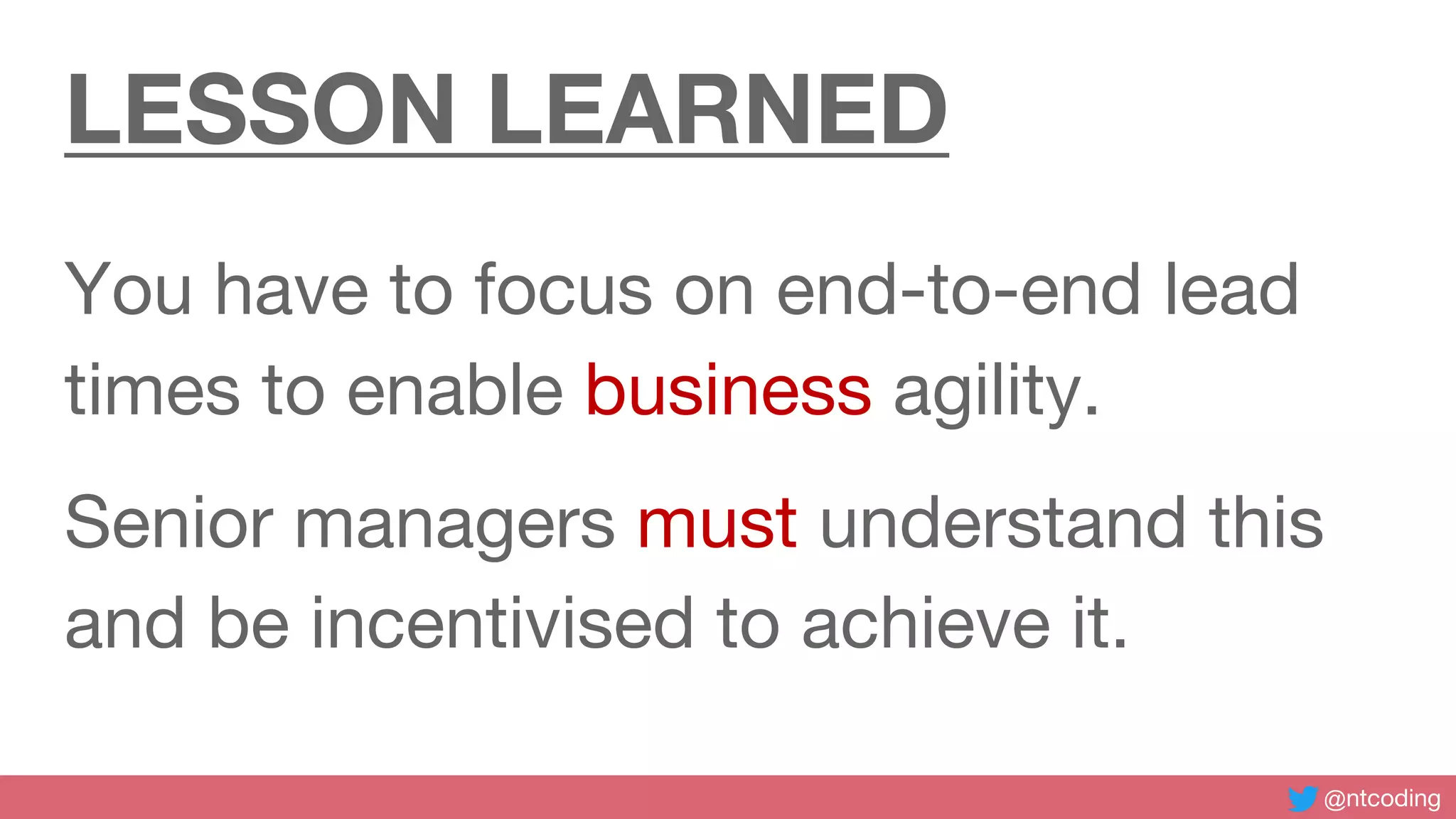 @ntcoding
LESSON LEARNED
You have to focus on end-to-end lead
times to enable business agility.
Senior managers must understand this
and be incentivised to achieve it.
 