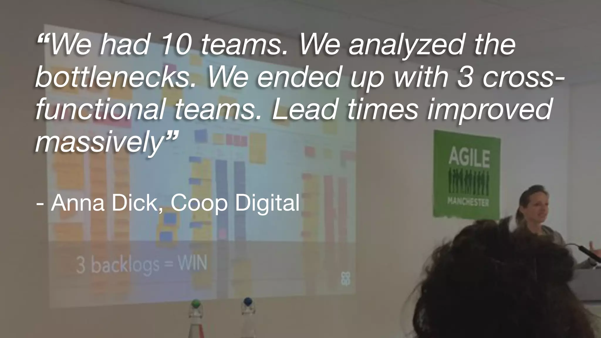 “We had 10 teams. We analyzed the
bottlenecks. We ended up with 3 cross-
functional teams. Lead times improved
massively”
- Anna Dick, Coop Digital
 