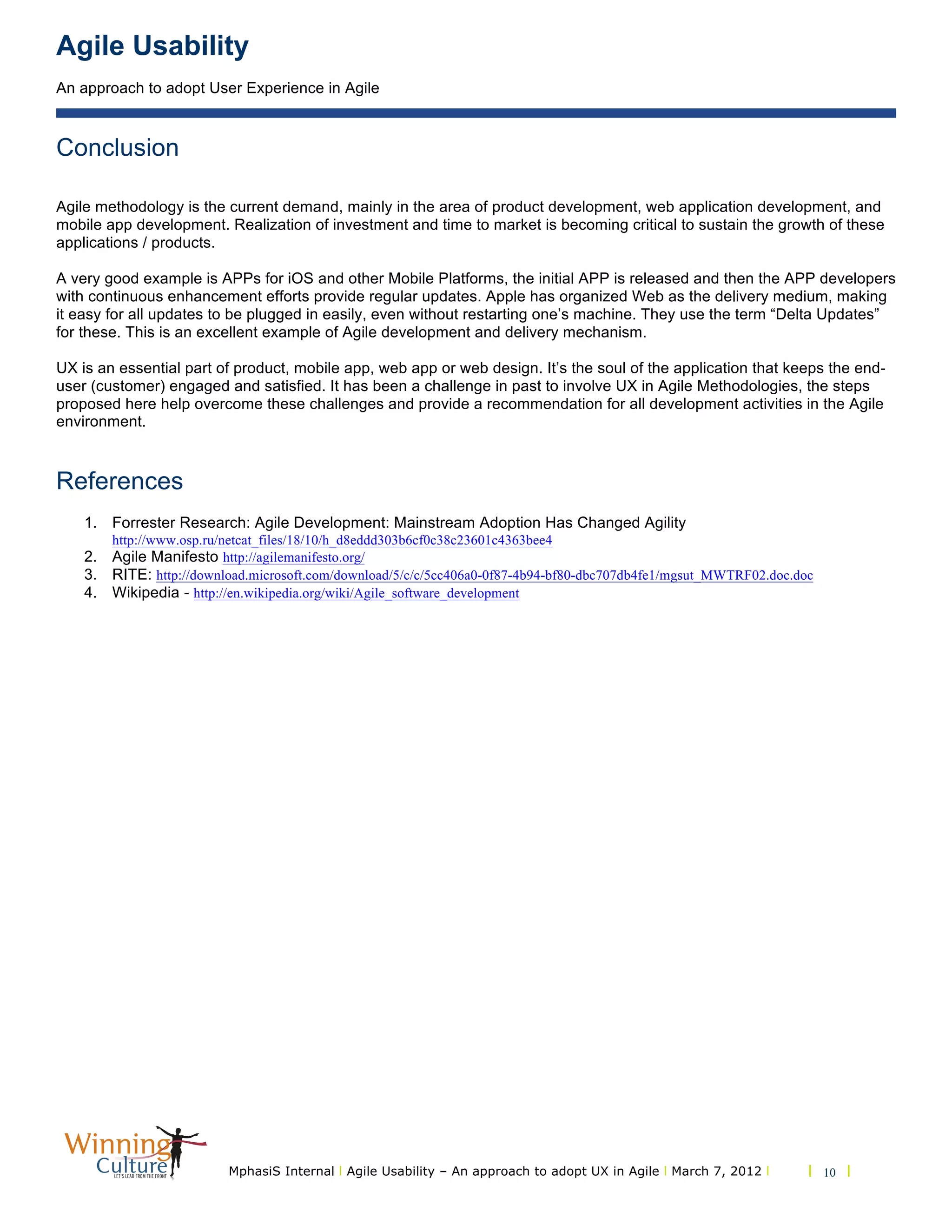 Agile Usability
An approach to adopt User Experience in Agile
MphasiS Internal l Agile Usability – An approach to adopt UX in Agile l March 7, 2012 l l 10 l
Conclusion
Agile methodology is the current demand, mainly in the area of product development, web application development, and
mobile app development. Realization of investment and time to market is becoming critical to sustain the growth of these
applications / products.
A very good example is APPs for iOS and other Mobile Platforms, the initial APP is released and then the APP developers
with continuous enhancement efforts provide regular updates. Apple has organized Web as the delivery medium, making
it easy for all updates to be plugged in easily, even without restarting one’s machine. They use the term “Delta Updates”
for these. This is an excellent example of Agile development and delivery mechanism.
UX is an essential part of product, mobile app, web app or web design. It’s the soul of the application that keeps the end-
user (customer) engaged and satisfied. It has been a challenge in past to involve UX in Agile Methodologies, the steps
proposed here help overcome these challenges and provide a recommendation for all development activities in the Agile
environment.
References
1. Forrester Research: Agile Development: Mainstream Adoption Has Changed Agility
http://www.osp.ru/netcat_files/18/10/h_d8eddd303b6cf0c38c23601c4363bee4
2. Agile Manifesto http://agilemanifesto.org/
3. RITE: http://download.microsoft.com/download/5/c/c/5cc406a0-0f87-4b94-bf80-dbc707db4fe1/mgsut_MWTRF02.doc.doc
4. Wikipedia - http://en.wikipedia.org/wiki/Agile_software_development
 