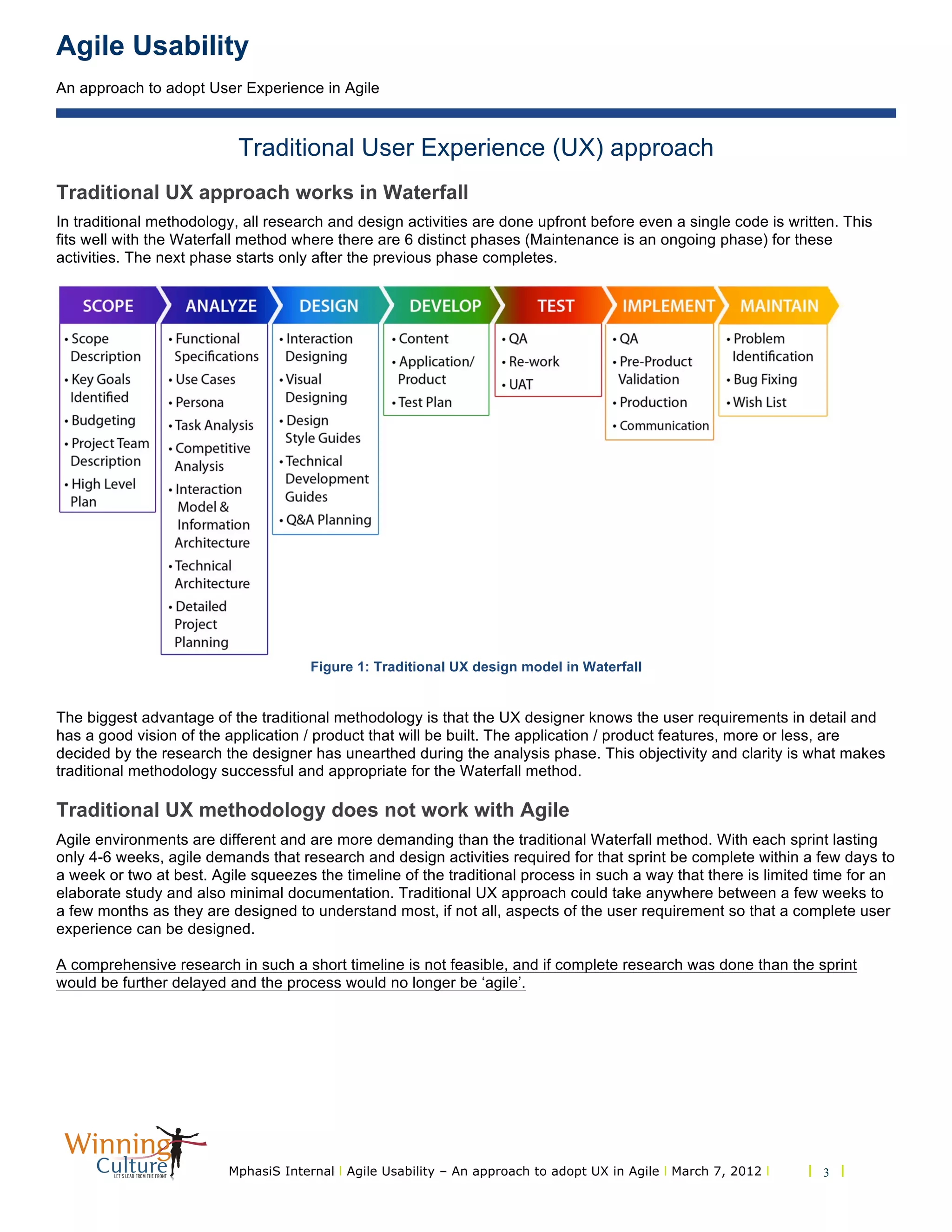 Agile Usability
An approach to adopt User Experience in Agile
MphasiS Internal l Agile Usability – An approach to adopt UX in Agile l March 7, 2012 l l 3 l
Traditional User Experience (UX) approach
Traditional UX approach works in Waterfall
In traditional methodology, all research and design activities are done upfront before even a single code is written. This
fits well with the Waterfall method where there are 6 distinct phases (Maintenance is an ongoing phase) for these
activities. The next phase starts only after the previous phase completes.
Figure 1: Traditional UX design model in Waterfall
The biggest advantage of the traditional methodology is that the UX designer knows the user requirements in detail and
has a good vision of the application / product that will be built. The application / product features, more or less, are
decided by the research the designer has unearthed during the analysis phase. This objectivity and clarity is what makes
traditional methodology successful and appropriate for the Waterfall method.
Traditional UX methodology does not work with Agile
Agile environments are different and are more demanding than the traditional Waterfall method. With each sprint lasting
only 4-6 weeks, agile demands that research and design activities required for that sprint be complete within a few days to
a week or two at best. Agile squeezes the timeline of the traditional process in such a way that there is limited time for an
elaborate study and also minimal documentation. Traditional UX approach could take anywhere between a few weeks to
a few months as they are designed to understand most, if not all, aspects of the user requirement so that a complete user
experience can be designed.
A comprehensive research in such a short timeline is not feasible, and if complete research was done than the sprint
would be further delayed and the process would no longer be ‘agile’.
 