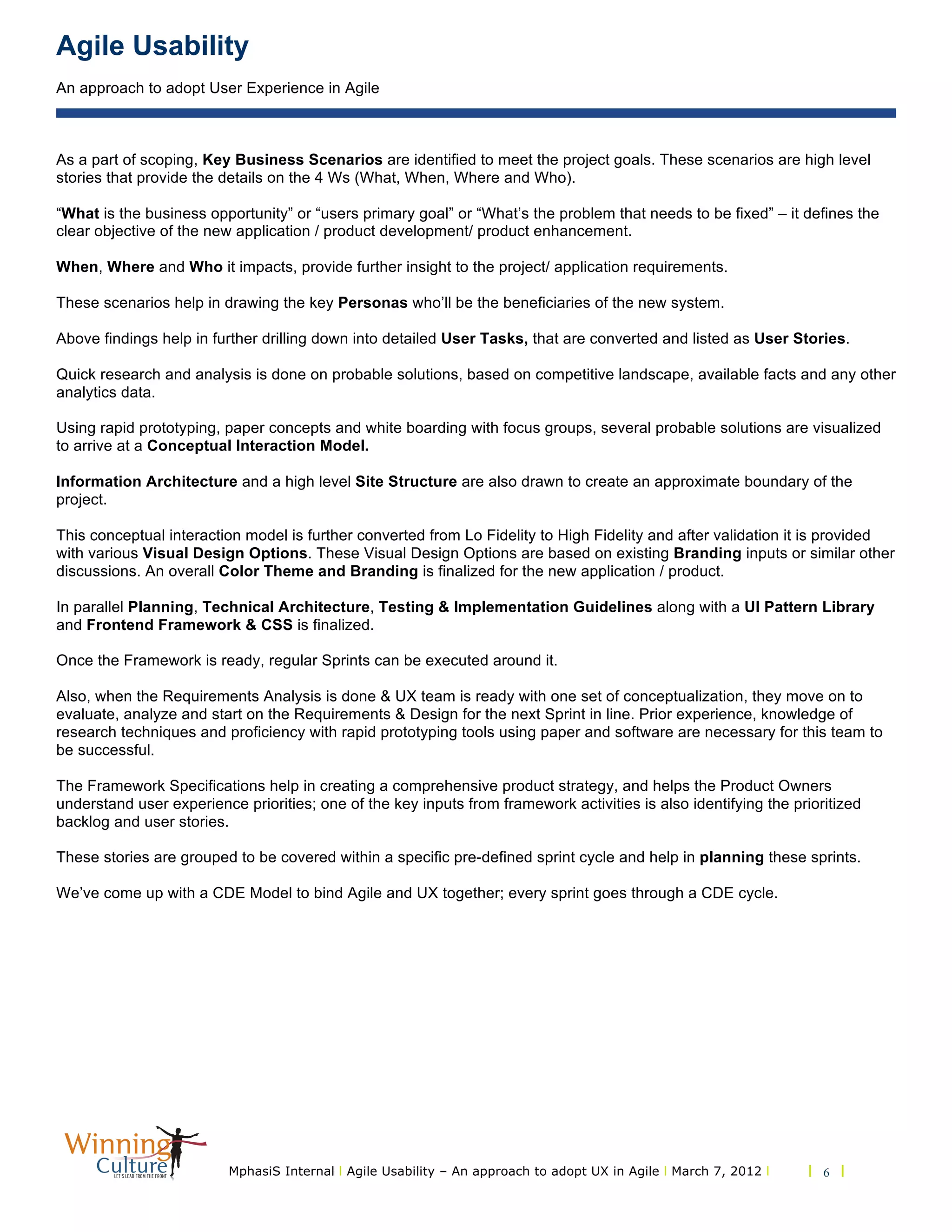 Agile Usability
An approach to adopt User Experience in Agile
MphasiS Internal l Agile Usability – An approach to adopt UX in Agile l March 7, 2012 l l 6 l
As a part of scoping, Key Business Scenarios are identified to meet the project goals. These scenarios are high level
stories that provide the details on the 4 Ws (What, When, Where and Who).
“What is the business opportunity” or “users primary goal” or “What’s the problem that needs to be fixed” – it defines the
clear objective of the new application / product development/ product enhancement.
When, Where and Who it impacts, provide further insight to the project/ application requirements.
These scenarios help in drawing the key Personas who’ll be the beneficiaries of the new system.
Above findings help in further drilling down into detailed User Tasks, that are converted and listed as User Stories.
Quick research and analysis is done on probable solutions, based on competitive landscape, available facts and any other
analytics data.
Using rapid prototyping, paper concepts and white boarding with focus groups, several probable solutions are visualized
to arrive at a Conceptual Interaction Model.
Information Architecture and a high level Site Structure are also drawn to create an approximate boundary of the
project.
This conceptual interaction model is further converted from Lo Fidelity to High Fidelity and after validation it is provided
with various Visual Design Options. These Visual Design Options are based on existing Branding inputs or similar other
discussions. An overall Color Theme and Branding is finalized for the new application / product.
In parallel Planning, Technical Architecture, Testing & Implementation Guidelines along with a UI Pattern Library
and Frontend Framework & CSS is finalized.
Once the Framework is ready, regular Sprints can be executed around it.
Also, when the Requirements Analysis is done & UX team is ready with one set of conceptualization, they move on to
evaluate, analyze and start on the Requirements & Design for the next Sprint in line. Prior experience, knowledge of
research techniques and proficiency with rapid prototyping tools using paper and software are necessary for this team to
be successful.
The Framework Specifications help in creating a comprehensive product strategy, and helps the Product Owners
understand user experience priorities; one of the key inputs from framework activities is also identifying the prioritized
backlog and user stories.
These stories are grouped to be covered within a specific pre-defined sprint cycle and help in planning these sprints.
We’ve come up with a CDE Model to bind Agile and UX together; every sprint goes through a CDE cycle.
 