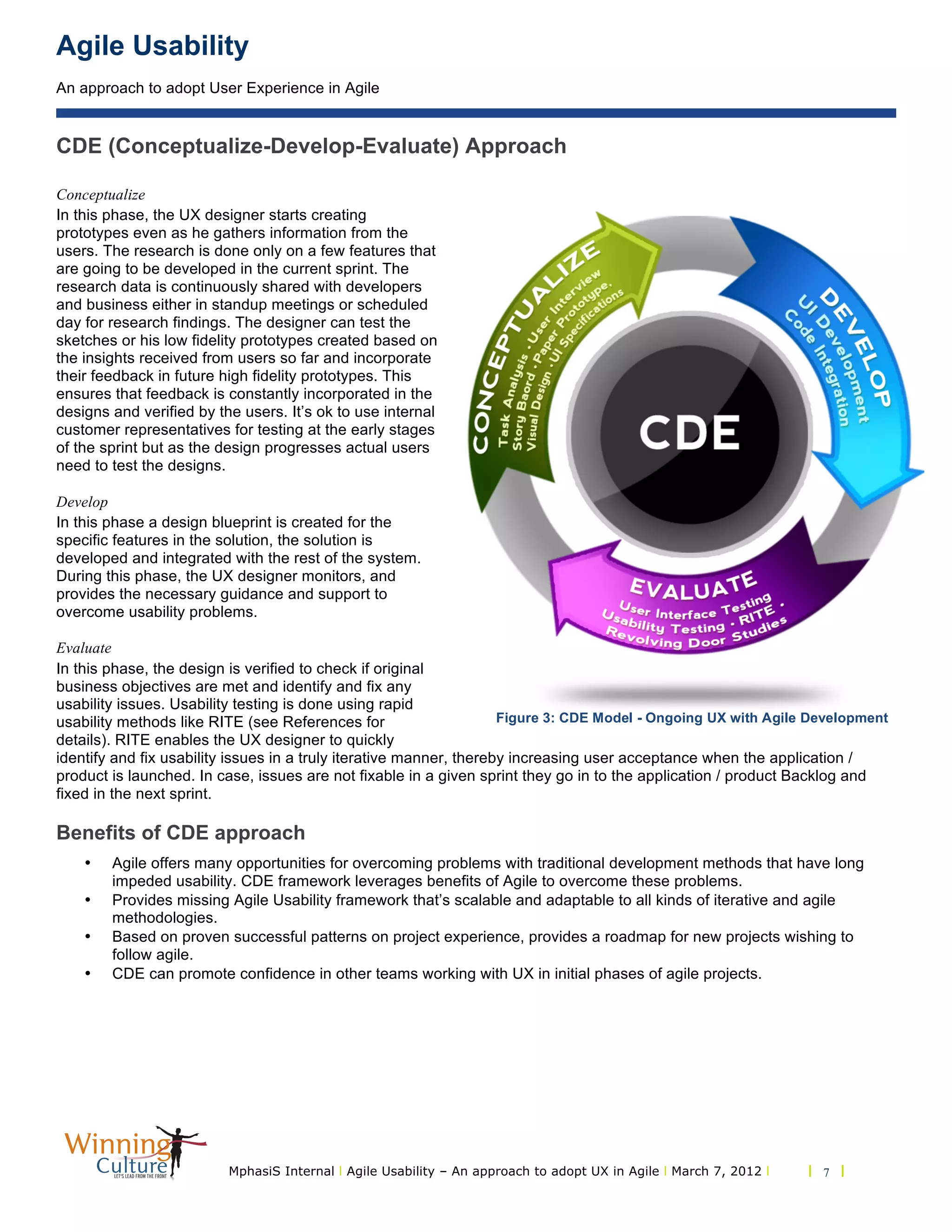 Agile Usability
An approach to adopt User Experience in Agile
MphasiS Internal l Agile Usability – An approach to adopt UX in Agile l March 7, 2012 l l 7 l
CDE (Conceptualize-Develop-Evaluate) Approach
Conceptualize
In this phase, the UX designer starts creating
prototypes even as he gathers information from the
users. The research is done only on a few features that
are going to be developed in the current sprint. The
research data is continuously shared with developers
and business either in standup meetings or scheduled
day for research findings. The designer can test the
sketches or his low fidelity prototypes created based on
the insights received from users so far and incorporate
their feedback in future high fidelity prototypes. This
ensures that feedback is constantly incorporated in the
designs and verified by the users. It’s ok to use internal
customer representatives for testing at the early stages
of the sprint but as the design progresses actual users
need to test the designs.
Develop
In this phase a design blueprint is created for the
specific features in the solution, the solution is
developed and integrated with the rest of the system.
During this phase, the UX designer monitors, and
provides the necessary guidance and support to
overcome usability problems.
Evaluate
In this phase, the design is verified to check if original
business objectives are met and identify and fix any
usability issues. Usability testing is done using rapid
usability methods like RITE (see References for
details). RITE enables the UX designer to quickly
identify and fix usability issues in a truly iterative manner, thereby increasing user acceptance when the application /
product is launched. In case, issues are not fixable in a given sprint they go in to the application / product Backlog and
fixed in the next sprint.
Benefits of CDE approach
• Agile offers many opportunities for overcoming problems with traditional development methods that have long
impeded usability. CDE framework leverages benefits of Agile to overcome these problems.
• Provides missing Agile Usability framework that’s scalable and adaptable to all kinds of iterative and agile
methodologies.
• Based on proven successful patterns on project experience, provides a roadmap for new projects wishing to
follow agile.
• CDE can promote confidence in other teams working with UX in initial phases of agile projects.
Figure 3: CDE Model - Ongoing UX with Agile Development
 