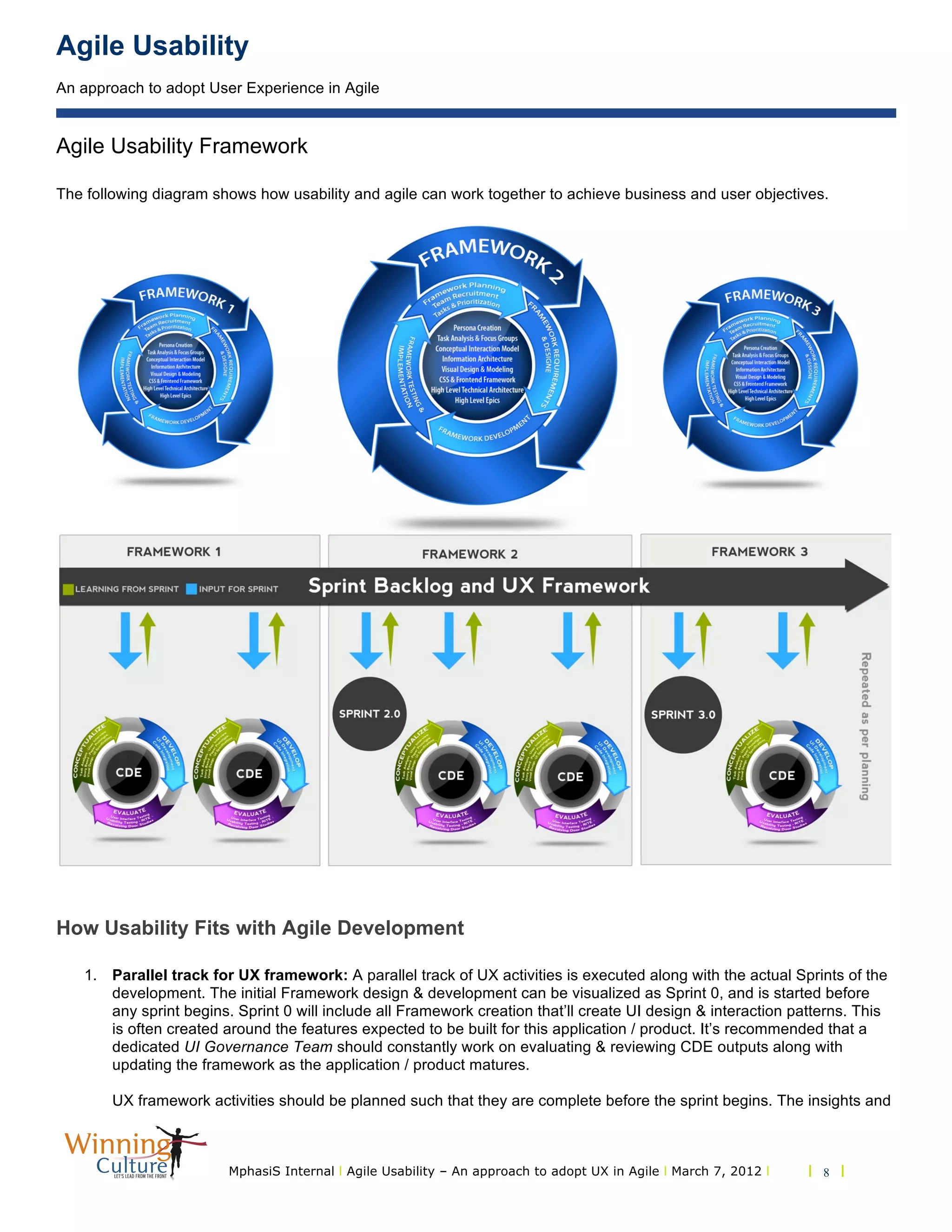 Agile Usability
An approach to adopt User Experience in Agile
MphasiS Internal l Agile Usability – An approach to adopt UX in Agile l March 7, 2012 l l 8 l
Agile Usability Framework
The following diagram shows how usability and agile can work together to achieve business and user objectives.
How Usability Fits with Agile Development
1. Parallel track for UX framework: A parallel track of UX activities is executed along with the actual Sprints of the
development. The initial Framework design & development can be visualized as Sprint 0, and is started before
any sprint begins. Sprint 0 will include all Framework creation that’ll create UI design & interaction patterns. This
is often created around the features expected to be built for this application / product. It’s recommended that a
dedicated UI Governance Team should constantly work on evaluating & reviewing CDE outputs along with
updating the framework as the application / product matures.
UX framework activities should be planned such that they are complete before the sprint begins. The insights and
 