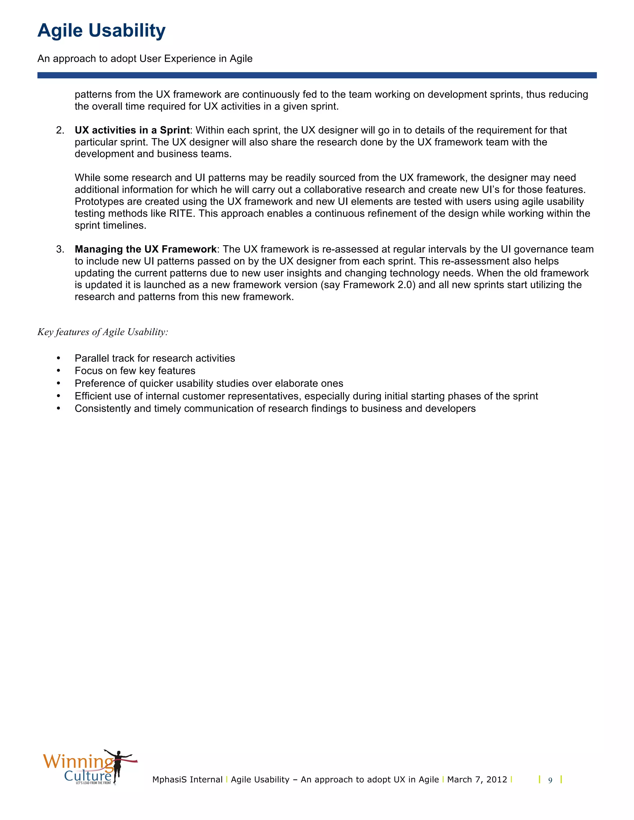 Agile Usability
An approach to adopt User Experience in Agile
MphasiS Internal l Agile Usability – An approach to adopt UX in Agile l March 7, 2012 l l 9 l
patterns from the UX framework are continuously fed to the team working on development sprints, thus reducing
the overall time required for UX activities in a given sprint.
2. UX activities in a Sprint: Within each sprint, the UX designer will go in to details of the requirement for that
particular sprint. The UX designer will also share the research done by the UX framework team with the
development and business teams.
While some research and UI patterns may be readily sourced from the UX framework, the designer may need
additional information for which he will carry out a collaborative research and create new UI’s for those features.
Prototypes are created using the UX framework and new UI elements are tested with users using agile usability
testing methods like RITE. This approach enables a continuous refinement of the design while working within the
sprint timelines.
3. Managing the UX Framework: The UX framework is re-assessed at regular intervals by the UI governance team
to include new UI patterns passed on by the UX designer from each sprint. This re-assessment also helps
updating the current patterns due to new user insights and changing technology needs. When the old framework
is updated it is launched as a new framework version (say Framework 2.0) and all new sprints start utilizing the
research and patterns from this new framework.
Key features of Agile Usability:
• Parallel track for research activities
• Focus on few key features
• Preference of quicker usability studies over elaborate ones
• Efficient use of internal customer representatives, especially during initial starting phases of the sprint
• Consistently and timely communication of research findings to business and developers
 