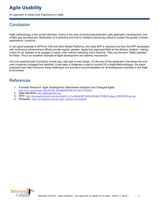 Agile Usability
An approach to adopt User Experience in Agile
MphasiS Internal l Agile Usability – An approach to adopt UX in Agile l March 7, 2012 l l 10 l
Conclusion
Agile methodology is the current demand, mainly in the area of product development, web application development, and
mobile app development. Realization of investment and time to market is becoming critical to sustain the growth of these
applications / products.
A very good example is APPs for iOS and other Mobile Platforms, the initial APP is released and then the APP developers
with continuous enhancement efforts provide regular updates. Apple has organized Web as the delivery medium, making
it easy for all updates to be plugged in easily, even without restarting one’s machine. They use the term “Delta Updates”
for these. This is an excellent example of Agile development and delivery mechanism.
UX is an essential part of product, mobile app, web app or web design. It’s the soul of the application that keeps the end-
user (customer) engaged and satisfied. It has been a challenge in past to involve UX in Agile Methodologies, the steps
proposed here help overcome these challenges and provide a recommendation for all development activities in the Agile
environment.
References
1. Forrester Research: Agile Development: Mainstream Adoption Has Changed Agility
http://www.osp.ru/netcat_files/18/10/h_d8eddd303b6cf0c38c23601c4363bee4
2. Agile Manifesto http://agilemanifesto.org/
3. RITE: http://download.microsoft.com/download/5/c/c/5cc406a0-0f87-4b94-bf80-dbc707db4fe1/mgsut_MWTRF02.doc.doc
4. Wikipedia - http://en.wikipedia.org/wiki/Agile_software_development
 