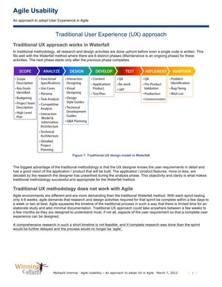 Agile Usability
An approach to adopt User Experience in Agile
MphasiS Internal l Agile Usability – An approach to adopt UX in Agile l March 7, 2012 l l 3 l
Traditional User Experience (UX) approach
Traditional UX approach works in Waterfall
In traditional methodology, all research and design activities are done upfront before even a single code is written. This
fits well with the Waterfall method where there are 6 distinct phases (Maintenance is an ongoing phase) for these
activities. The next phase starts only after the previous phase completes.
Figure 1: Traditional UX design model in Waterfall
The biggest advantage of the traditional methodology is that the UX designer knows the user requirements in detail and
has a good vision of the application / product that will be built. The application / product features, more or less, are
decided by the research the designer has unearthed during the analysis phase. This objectivity and clarity is what makes
traditional methodology successful and appropriate for the Waterfall method.
Traditional UX methodology does not work with Agile
Agile environments are different and are more demanding than the traditional Waterfall method. With each sprint lasting
only 4-6 weeks, agile demands that research and design activities required for that sprint be complete within a few days to
a week or two at best. Agile squeezes the timeline of the traditional process in such a way that there is limited time for an
elaborate study and also minimal documentation. Traditional UX approach could take anywhere between a few weeks to
a few months as they are designed to understand most, if not all, aspects of the user requirement so that a complete user
experience can be designed.
A comprehensive research in such a short timeline is not feasible, and if complete research was done than the sprint
would be further delayed and the process would no longer be ‘agile’.
 