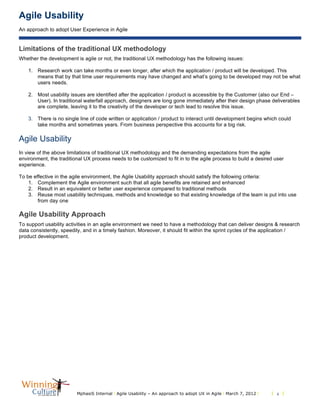 Agile Usability
An approach to adopt User Experience in Agile
MphasiS Internal l Agile Usability – An approach to adopt UX in Agile l March 7, 2012 l l 4 l
Limitations of the traditional UX methodology
Whether the development is agile or not, the traditional UX methodology has the following issues:
1. Research work can take months or even longer, after which the application / product will be developed. This
means that by that time user requirements may have changed and what’s going to be developed may not be what
users needs.
2. Most usability issues are identified after the application / product is accessible by the Customer (also our End –
User). In traditional waterfall approach, designers are long gone immediately after their design phase deliverables
are complete, leaving it to the creativity of the developer or tech lead to resolve this issue.
3. There is no single line of code written or application / product to interact until development begins which could
take months and sometimes years. From business perspective this accounts for a big risk.
Agile Usability
In view of the above limitations of traditional UX methodology and the demanding expectations from the agile
environment, the traditional UX process needs to be customized to fit in to the agile process to build a desired user
experience.
To be effective in the agile environment, the Agile Usability approach should satisfy the following criteria:
1. Complement the Agile environment such that all agile benefits are retained and enhanced
2. Result in an equivalent or better user experience compared to traditional methods
3. Reuse most usability techniques, methods and knowledge so that existing knowledge of the team is put into use
from day one
Agile Usability Approach
To support usability activities in an agile environment we need to have a methodology that can deliver designs & research
data consistently, speedily, and in a timely fashion. Moreover, it should fit within the sprint cycles of the application /
product development.
 