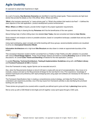 Agile Usability
An approach to adopt User Experience in Agile
MphasiS Internal l Agile Usability – An approach to adopt UX in Agile l March 7, 2012 l l 6 l
As a part of scoping, Key Business Scenarios are identified to meet the project goals. These scenarios are high level
stories that provide the details on the 4 Ws (What, When, Where and Who).
“What is the business opportunity” or “users primary goal” or “What’s the problem that needs to be fixed” – it defines the
clear objective of the new application / product development/ product enhancement.
When, Where and Who it impacts, provide further insight to the project/ application requirements.
These scenarios help in drawing the key Personas who’ll be the beneficiaries of the new system.
Above findings help in further drilling down into detailed User Tasks, that are converted and listed as User Stories.
Quick research and analysis is done on probable solutions, based on competitive landscape, available facts and any other
analytics data.
Using rapid prototyping, paper concepts and white boarding with focus groups, several probable solutions are visualized
to arrive at a Conceptual Interaction Model.
Information Architecture and a high level Site Structure are also drawn to create an approximate boundary of the
project.
This conceptual interaction model is further converted from Lo Fidelity to High Fidelity and after validation it is provided
with various Visual Design Options. These Visual Design Options are based on existing Branding inputs or similar other
discussions. An overall Color Theme and Branding is finalized for the new application / product.
In parallel Planning, Technical Architecture, Testing & Implementation Guidelines along with a UI Pattern Library
and Frontend Framework & CSS is finalized.
Once the Framework is ready, regular Sprints can be executed around it.
Also, when the Requirements Analysis is done & UX team is ready with one set of conceptualization, they move on to
evaluate, analyze and start on the Requirements & Design for the next Sprint in line. Prior experience, knowledge of
research techniques and proficiency with rapid prototyping tools using paper and software are necessary for this team to
be successful.
The Framework Specifications help in creating a comprehensive product strategy, and helps the Product Owners
understand user experience priorities; one of the key inputs from framework activities is also identifying the prioritized
backlog and user stories.
These stories are grouped to be covered within a specific pre-defined sprint cycle and help in planning these sprints.
We’ve come up with a CDE Model to bind Agile and UX together; every sprint goes through a CDE cycle.
 