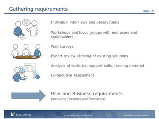 Gathering requirementsIndividual interviews and observationsWorkshops and focus groups with end users and stakeholdersWeb surveysExpert review / testing of existing solutionsAnalysis of statistics, support calls, training materialCompetitive AssessmentUser and Business requirements(including Personas and Scenarios) 