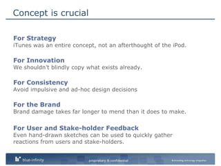 Concept is crucialFor StrategyiTunes was an entire concept, not an afterthought of the iPod.For InnovationWe shouldn’t blindly copy what exists already.For ConsistencyAvoid impulsive and ad-hoc design decisionsFor the BrandBrand damage takes far longer to mend than it does to make.For User and Stake-holder FeedbackEven hand-drawn sketches can be used to quickly gather reactions from users and stake-holders. 